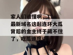 家人们谁懂啊，17c最新域名这起连环大瓜背后的金主终于藏不住了，吃瓜速度进！