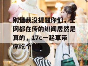 别怪我没提醒你们，全网都在传的绯闻居然是真的，17c一起草带你吃个爽！