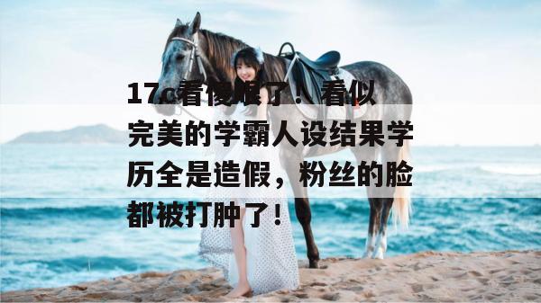 17c看傻眼了！看似完美的学霸人设结果学历全是造假，粉丝的脸都被打肿了！  第1张