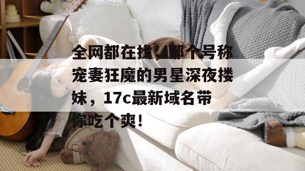 全网都在找,那个号称宠妻狂魔的男星深夜搂妹,17c最新域名带你吃个爽! 第1张 全网都在找,那个号称宠妻狂魔的男星深夜搂妹,17c最新域名带你吃个爽! 第1张