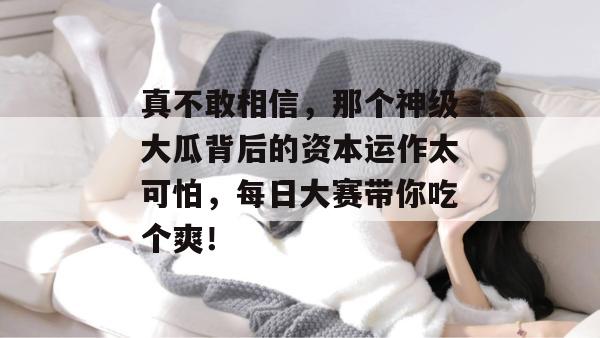 真不敢相信，那个神级大瓜背后的资本运作太可怕，每日大赛带你吃个爽！  第1张