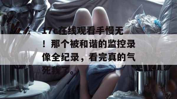 17c在线观看手慢无！那个被和谐的监控录像全纪录，看完真的气死我了。  第1张