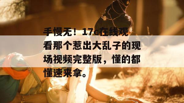 手慢无！17c在线观看那个惹出大乱子的现场视频完整版，懂的都懂速来拿。  第1张