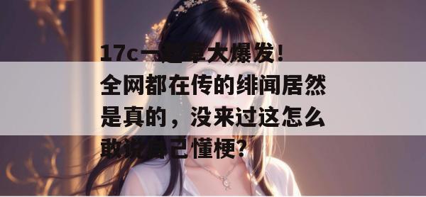17c一起草大爆发！全网都在传的绯闻居然是真的，没来过这怎么敢说自己懂梗？  第1张