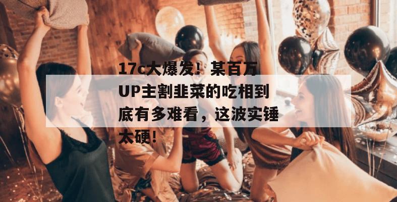 17c大爆发！某百万UP主割韭菜的吃相到底有多难看，这波实锤太硬！  第1张