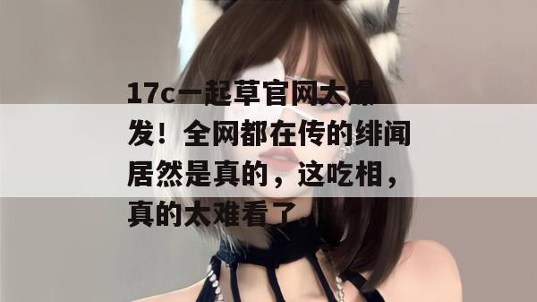 17c一起草官网大爆发！全网都在传的绯闻居然是真的，这吃相，真的太难看了。  第1张