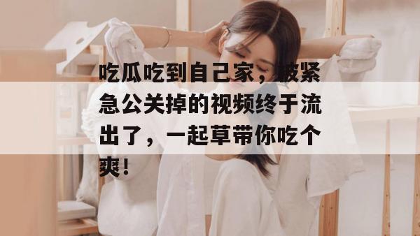 吃瓜吃到自己家，被紧急公关掉的视频终于流出了，一起草带你吃个爽！  第1张
