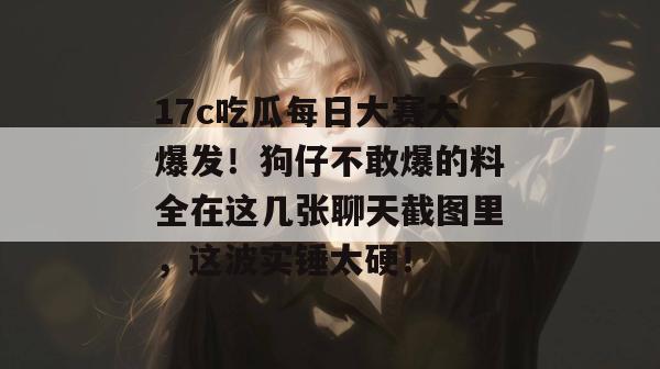 17c吃瓜每日大赛大爆发！狗仔不敢爆的料全在这几张聊天截图里，这波实锤太硬！  第1张