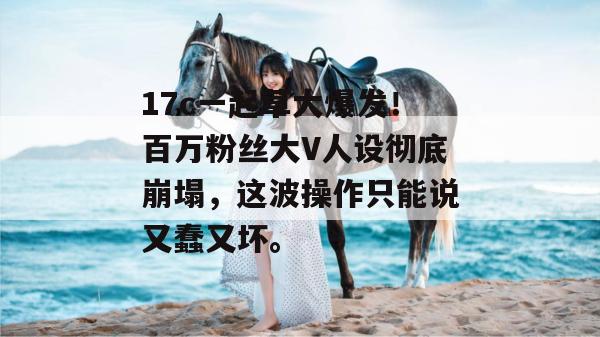 17c一起草大爆发！百万粉丝大V人设彻底崩塌，这波操作只能说又蠢又坏。  第1张