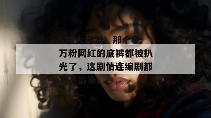 17c大爆发！那个千万粉网红的底裤都被扒光了，这剧情连编剧都写不出来。  第1张