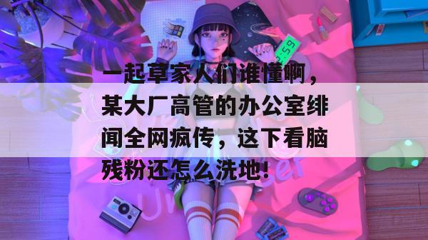 一起草家人们谁懂啊，某大厂高管的办公室绯闻全网疯传，这下看脑残粉还怎么洗地！  第1张