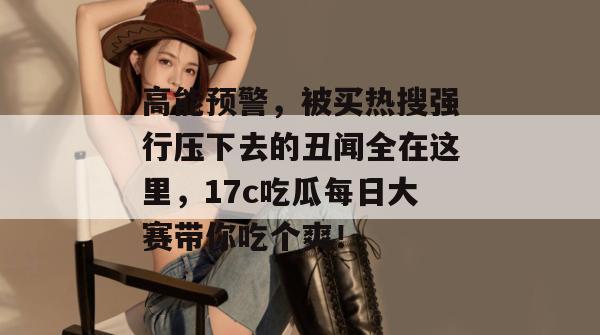 高能预警，被买热搜强行压下去的丑闻全在这里，17c吃瓜每日大赛带你吃个爽！  第1张