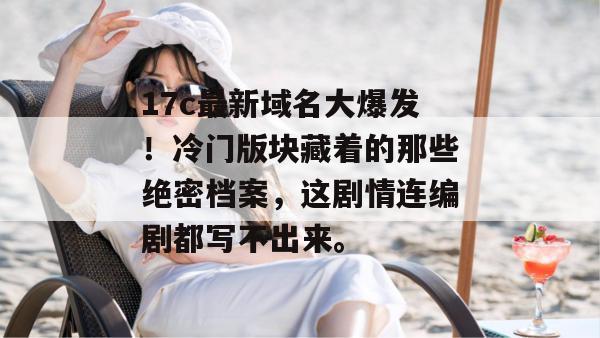 17c最新域名大爆发！冷门版块藏着的那些绝密档案，这剧情连编剧都写不出来。  第1张