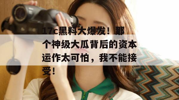 17c黑料大爆发！那个神级大瓜背后的资本运作太可怕，我不能接受！  第1张