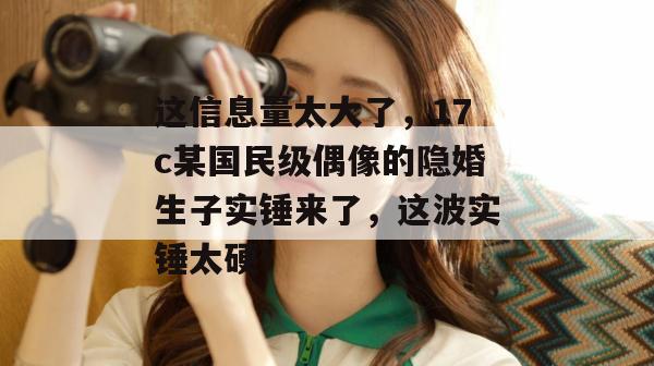 这信息量太大了，17c某国民级偶像的隐婚生子实锤来了，这波实锤太硬！  第1张