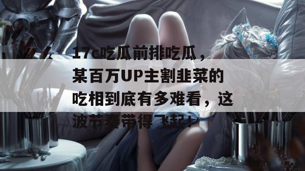 17c吃瓜前排吃瓜，某百万UP主割韭菜的吃相到底有多难看，这波节奏带得飞起！  第1张