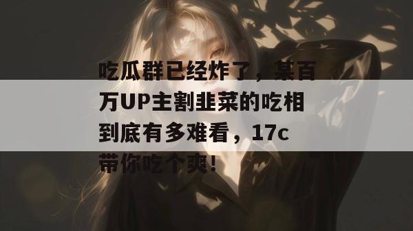 吃瓜群已经炸了，某百万UP主割韭菜的吃相到底有多难看，17c带你吃个爽！  第1张