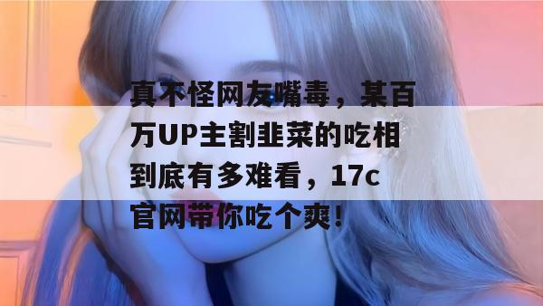 真不怪网友嘴毒，某百万UP主割韭菜的吃相到底有多难看，17c官网带你吃个爽！  第1张