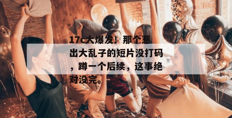 17c大爆发！那个惹出大乱子的短片没打码，蹲一个后续，这事绝对没完。  第1张