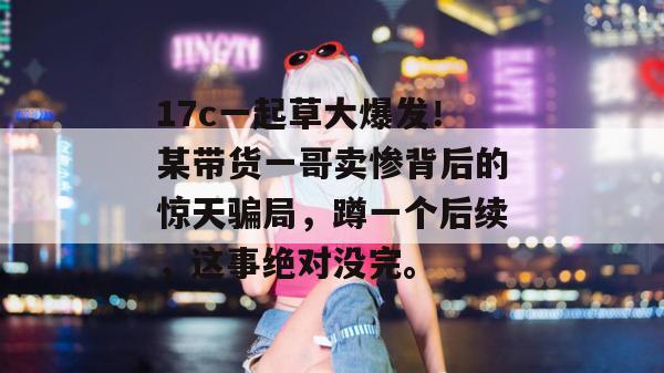 17c一起草大爆发！某带货一哥卖惨背后的惊天骗局，蹲一个后续，这事绝对没完。  第1张