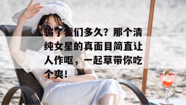 骗了我们多久？那个清纯女星的真面目简直让人作呕，一起草带你吃个爽！  第1张