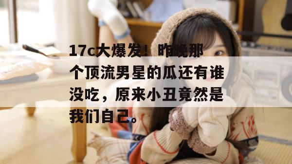 17c大爆发！昨晚那个顶流男星的瓜还有谁没吃，原来小丑竟然是我们自己。  第1张
