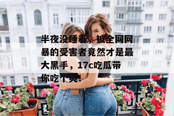 半夜没睡着，被全网网暴的受害者竟然才是最大黑手，17c吃瓜带你吃个爽！  第1张