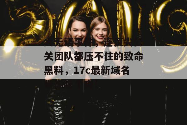 大无语事件，连顶尖公关团队都压不住的致命黑料，17c最新域名带你吃个爽！  第1张