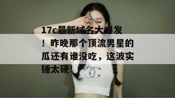 17c最新域名大爆发！昨晚那个顶流男星的瓜还有谁没吃，这波实锤太硬！  第1张