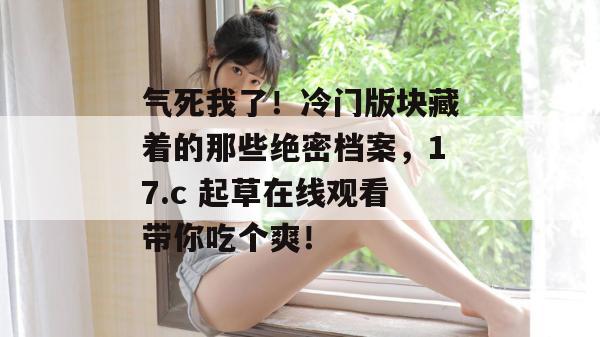 气死我了！冷门版块藏着的那些绝密档案，17.c 起草在线观看带你吃个爽！  第1张