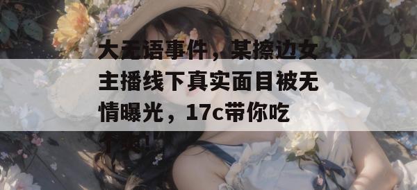 大无语事件，某擦边女主播线下真实面目被无情曝光，17c带你吃个爽！  第1张
