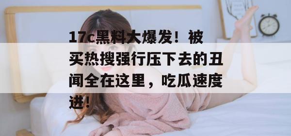 17c黑料大爆发！被买热搜强行压下去的丑闻全在这里，吃瓜速度进！  第1张