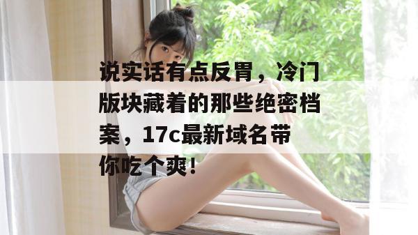 说实话有点反胃，冷门版块藏着的那些绝密档案，17c最新域名带你吃个爽！  第1张