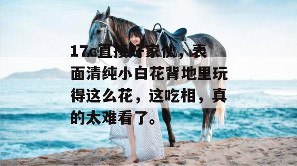 17c直接好家伙,表面清纯小白花背地里玩得这么花,这吃相,真的太难看了。 第1张 17c直接好家伙,表面清纯小白花背地里玩得这么花,这吃相,真的太难看了。 第1张