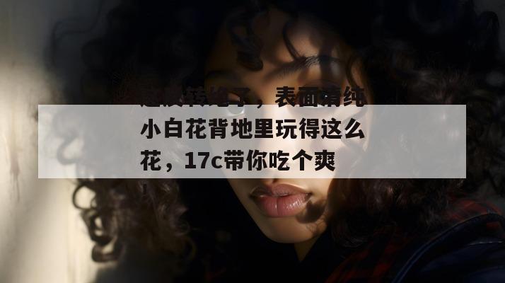 这反转绝了,表面清纯小白花背地里玩得这么花,17c带你吃个爽! 第1张 这反转绝了,表面清纯小白花背地里玩得这么花,17c带你吃个爽! 第1张