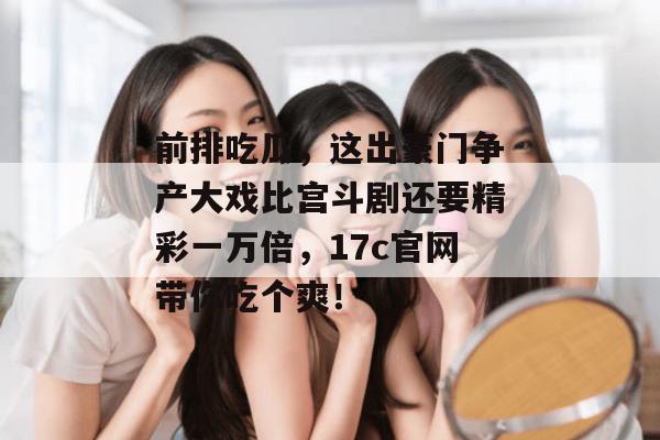 前排吃瓜，这出豪门争产大戏比宫斗剧还要精彩一万倍，17c官网带你吃个爽！  第1张