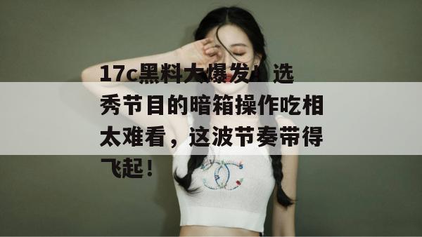 17c黑料大爆发！选秀节目的暗箱操作吃相太难看，这波节奏带得飞起！  第1张