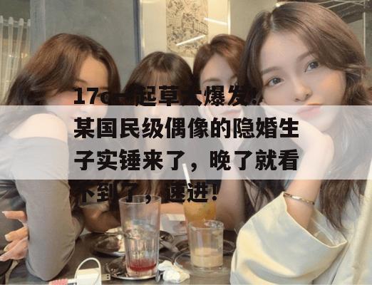 17c一起草大爆发！某国民级偶像的隐婚生子实锤来了，晚了就看不到了，速进！  第1张