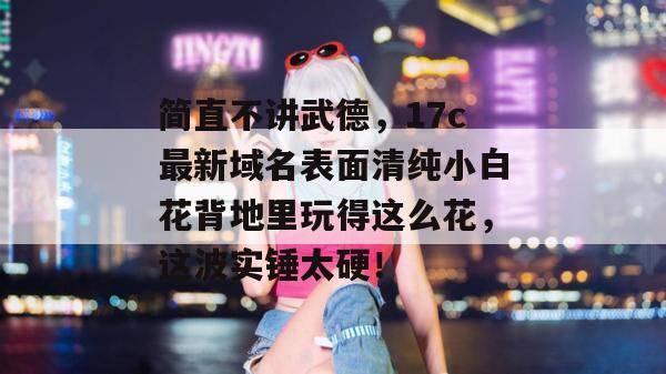 简直不讲武德，17c最新域名表面清纯小白花背地里玩得这么花，这波实锤太硬！  第1张