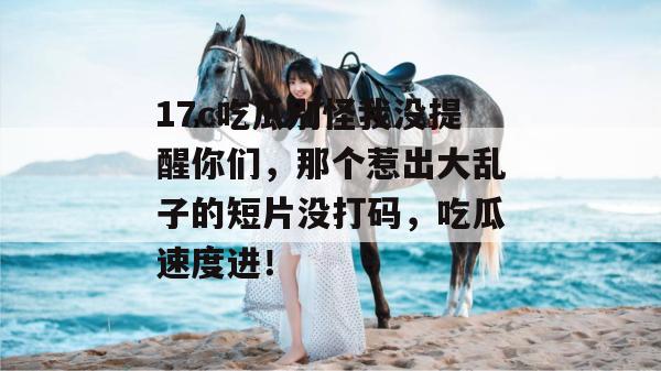 17c吃瓜别怪我没提醒你们，那个惹出大乱子的短片没打码，吃瓜速度进！  第1张
