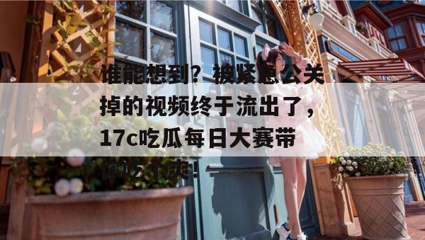 谁能想到？被紧急公关掉的视频终于流出了，17c吃瓜每日大赛带你吃个爽！  第1张