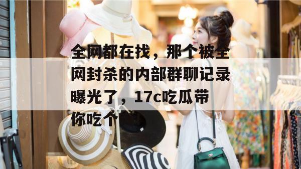 全网都在找，那个被全网封杀的内部群聊记录曝光了，17c吃瓜带你吃个爽！  第1张