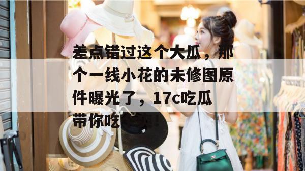 差点错过这个大瓜,那个一线小花的未修图原件曝光了,17c吃瓜带你吃个爽! 第1张 差点错过这个大瓜,那个一线小花的未修图原件曝光了,17c吃瓜带你吃个爽! 第1张