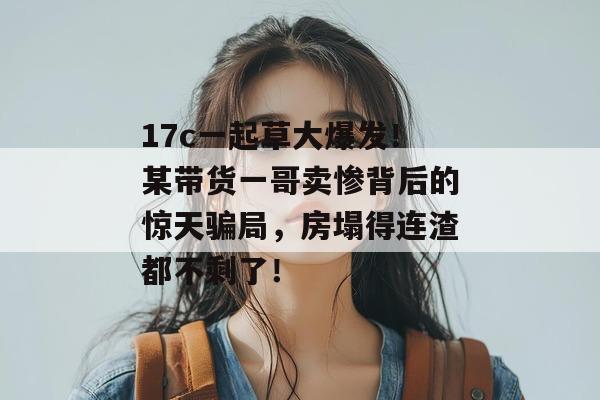 17c一起草大爆发！某带货一哥卖惨背后的惊天骗局，房塌得连渣都不剩了！  第1张
