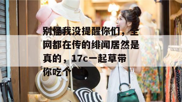 别怪我没提醒你们，全网都在传的绯闻居然是真的，17c一起草带你吃个爽！  第1张
