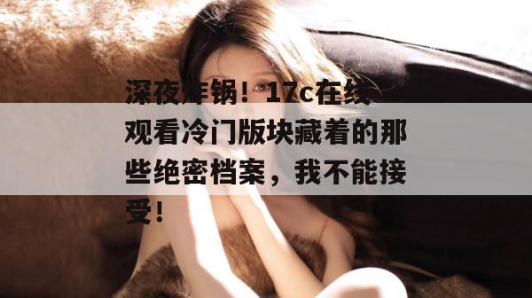 深夜炸锅！17c在线观看冷门版块藏着的那些绝密档案，我不能接受！  第1张