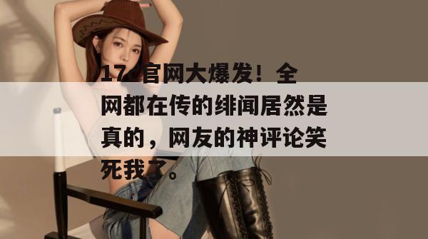 17c官网大爆发！全网都在传的绯闻居然是真的，网友的神评论笑死我了。  第1张
