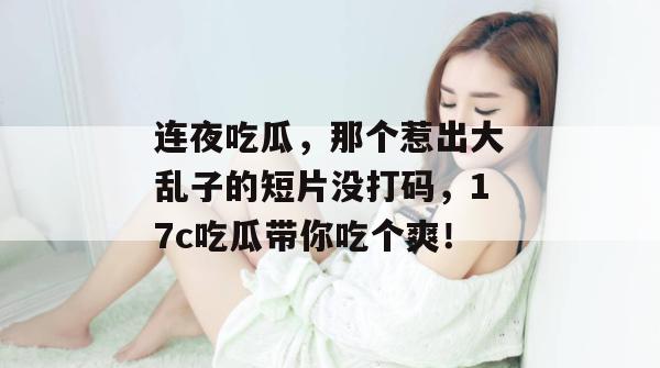 连夜吃瓜，那个惹出大乱子的短片没打码，17c吃瓜带你吃个爽！  第1张