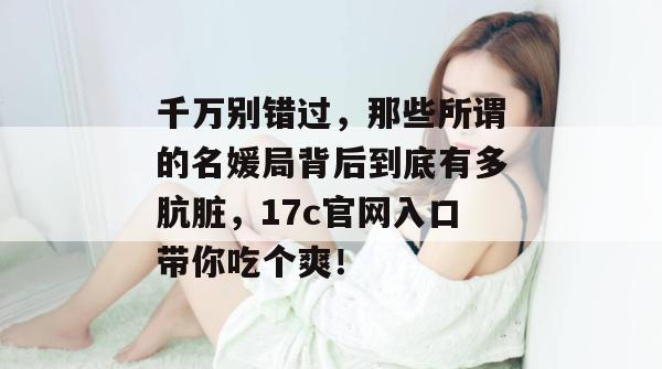 千万别错过，那些所谓的名媛局背后到底有多肮脏，17c官网入口带你吃个爽！  第1张