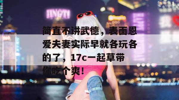 简直不讲武德,表面恩爱夫妻实际早就各玩各的了,17c一起草带你吃个爽! 第1张 简直不讲武德,表面恩爱夫妻实际早就各玩各的了,17c一起草带你吃个爽! 第1张